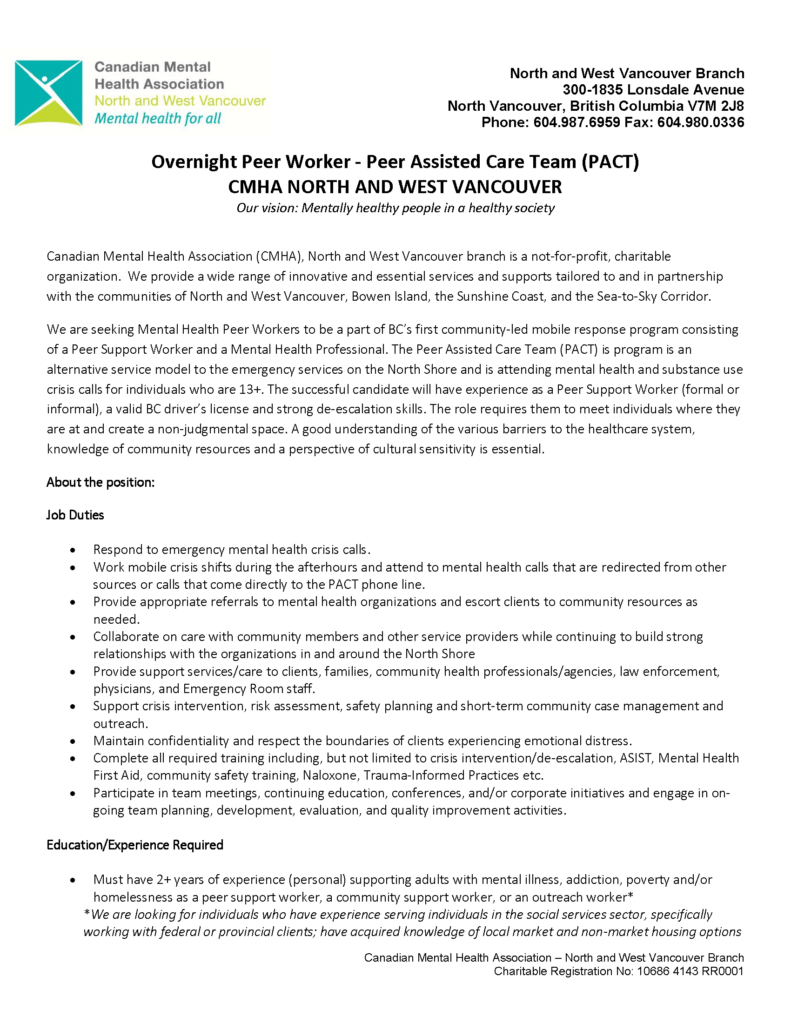 Job Posting - Overnight Peer Worker - Peer Assisted Care Team (PACT)
Canadian Mental Health Association (CMHA), North and West Vancouver branch is a not-for-profit, charitable organization.  We provide a wide range of innovative and essential services and supports tailored to and in partnership with the communities of North and West Vancouver, Bowen Island, the Sunshine Coast, and the Sea-to-Sky Corridor.  We are seeking Mental Health Peer Workers to be a part of BC’s first community-led mobile response program consisting of a Peer Support Worker and a Mental Health Professional. The Peer Assisted Care Team (PACT) is program is an alternative service model to the emergency services on the North Shore and is attending mental health and substance use crisis calls for individuals who are 13+. The successful candidate will have experience as a Peer Support Worker (formal or informal), a valid BC driver’s license and strong de-escalation skills. The role requires them to meet individuals where they are at and create a non-judgmental space. A good understanding of the various barriers to the healthcare system, knowledge of community resources and a perspective of cultural sensitivity is essential. About the position: Job Duties   Respond to emergency mental health crisis calls.  Work mobile crisis shifts during the afterhours and attend to mental health calls that are redirected from other sources or calls that come directly to the PACT phone line.  Provide appropriate referrals to mental health organizations and escort clients to community resources as needed.  Collaborate on care with community members and other service providers while continuing to build strong relationships with the organizations in and around the North Shore  Provide support services/care to clients, families, community health professionals/agencies, law enforcement, physicians, and Emergency Room staff.  Support crisis intervention, risk assessment, safety planning and short-term community case management and outreach.  Maintain confidentiality and respect the boundaries of clients experiencing emotional distress.  Complete all required training including, but not limited to crisis intervention/de-escalation, ASIST, Mental Health First Aid, community safety training, Naloxone, Trauma-Informed Practices etc.  Participate in team meetings, continuing education, conferences, and/or corporate initiatives and engage in ongoing team planning, development, evaluation, and quality improvement activities.  Education/Experience Required   Must have 2+ years of experience (personal) supporting adults with mental illness, addiction, poverty and/or homelessness as a peer support worker, a community support worker, or an outreach worker* *We are looking for individuals who have experience serving individuals in the social services sector, specifically working with federal or provincial clients; have acquired knowledge of local market and non-market housing options 

and barriers to accessing those that are safe and affordable; and have served marginalized populations with complex needs. Awareness and acknowledgement of the barriers clients that are racialized, Indigenous and have disabilities face is a requirement.  Ability to work effectively with a diverse population  Valid First Aid and CPR  Basic computer and Internet literacy (including MS Word/Excel/Outlook)  Mental Health First Aid (or willingness to complete it)  Criminal Record Check is a condition of employment.  Knowledge of cultural competency and decolonization.  Peer support training is considered an asset.  Second language and/or knowledge of cultural communities is an asset  Skills and Abilities:   Attention to detail when maintaining records of calls and incidents  Must be organized and able to multitask and prioritize in a fast-paced environment  Must have exceptional communication skills with your team members and clients  Strong organizational, problem-solving, and analytical skills.  Versatility, flexibility, and a willingness to work within constantly changing priorities with enthusiasm and tact  Strong sense of compassion and ability to maintain calm demeanor amidst high intensity situations.  Demonstrated knowledge of a person and family centered care, trauma-informed care, the recovery model of mental illness and psychosocial rehabilitation  Demonstrated ability to identify emotional, social, or environmental barriers and intervene to reduce stigma.  Knowledge of harm reduction principles, crisis prevention and intervention and conflict resolution We are hiring for multiple positions on the Overnight Shift (Midnight to 8:30am). These include part-time and full-time positions. All roles include benefits and RRSP. Start date September 15, 2023. Salary is $25-$27 per hour.  We are an equity employer and encourage applicants from women, persons with disabilities, members of visible minorities, First Nations, Inuit, and Metis people, people of all sexual orientation and genders and others who may contribute to our further diversification. This posting does not list all of the duties of the position, nor does it fully detail the required skills, knowledge and abilities, licences and certificates required of candidates. How to Apply Please submit a cover letter and resume detailing your experience and qualifications through INDEED 